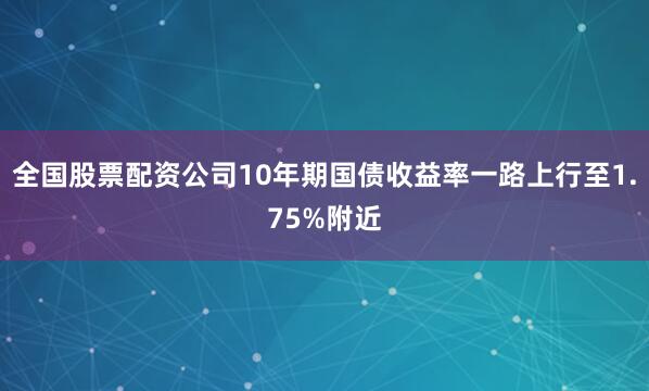 全国股票配资公司10年期国债收益率一路上行至1.75%附近
